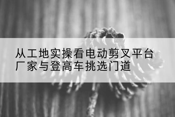 龙泉电动剪叉升降平台厂家-从工地实操看电动剪叉平台厂家与登高车挑选门道