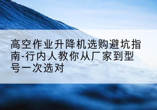 龙泉升降平台厂家-高空作业升降机选购避坑指南-行内人教你从厂家到型号一次选对