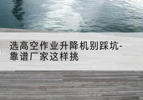 龙泉剪叉式升降机厂家-选高空作业升降机别踩坑-靠谱厂家这样挑