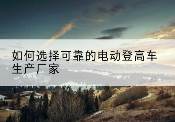 龙泉电动登高车厂家-如何选择可靠的电动登高车生产厂家