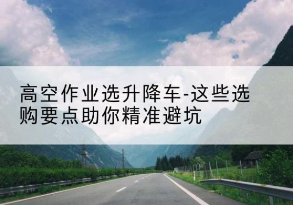 龙泉升降车厂家-高空作业选升降车-这些选购要点助你*避坑