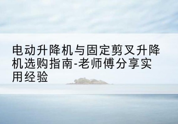 龙泉电动升降机怎么选-电动升降机与固定剪叉升降机选购指南-老师傅分享实用经验