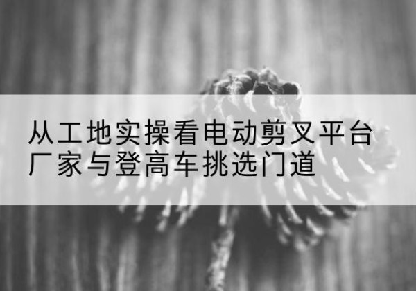 龙泉电动剪叉升降平台厂家-从工地实操看电动剪叉平台厂家与登高车挑选门道