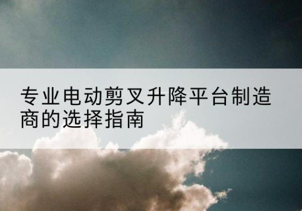 龙泉电动剪叉升降平台厂家-专业电动剪叉升降平台制造商的选择指南